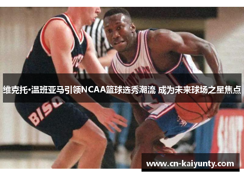 维克托·温班亚马引领NCAA篮球选秀潮流 成为未来球场之星焦点