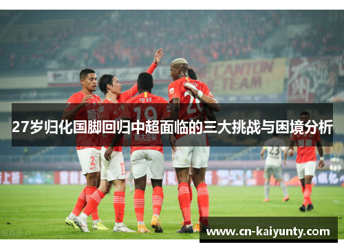 27岁归化国脚回归中超面临的三大挑战与困境分析