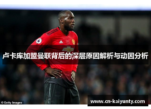 卢卡库加盟曼联背后的深层原因解析与动因分析 卢卡库加盟曼联背后的深层原因解析与动因分析